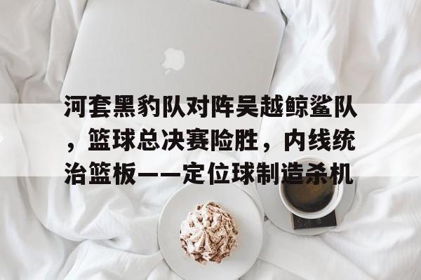 九游体育官网-河套黑豹队对阵吴越鲸鲨队，篮球总决赛险胜，内线统治篮板——定位球制造杀机的简单介绍