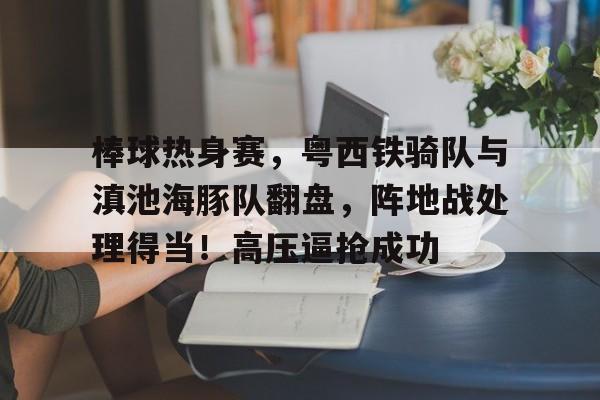 九游体育-包含棒球热身赛，粤西铁骑队与滇池海豚队翻盘，阵地战处理得当！高压逼抢成功的词条