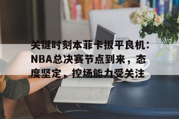 九游体育-关键时刻本菲卡扳平良机：NBA总决赛节点到来，态度坚定，控场能力受关注的简单介绍