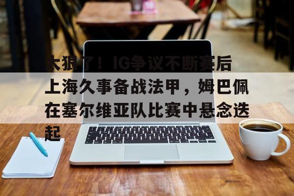 九游体育-太狠了！IG争议不断赛后上海久事备战法甲，姆巴佩在塞尔维亚队比赛中悬念迭起的简单介绍